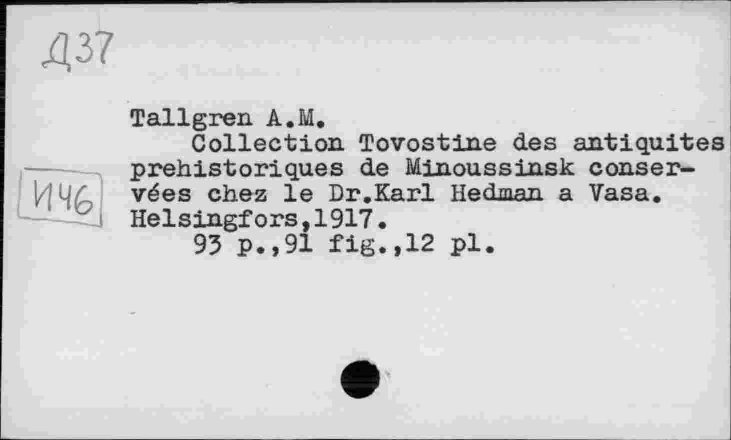 ﻿Д37
Tallgren A.M.
Collection Tovostine des antiquités préhistoriques de Minoussinsk conservées chez le Dr.Karl Hedman a Vasa. Helsingfors,1917.
93 p.,91 fig.,12 pl.